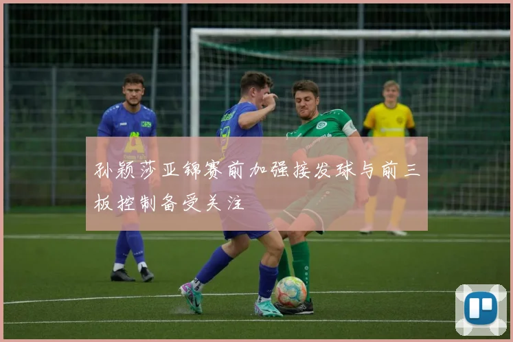 孙颖莎亚锦赛前加强接发球与前三板控制备受关注