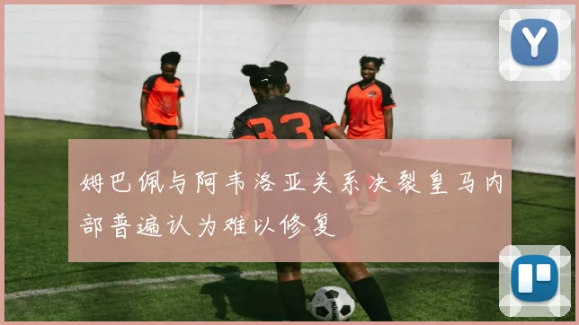 姆巴佩与阿韦洛亚关系决裂皇马内部普遍认为难以修复