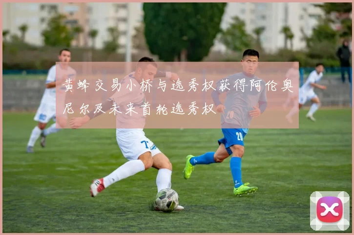 黄蜂交易小桥与选秀权获得阿伦奥尼尔及未来首轮选秀权