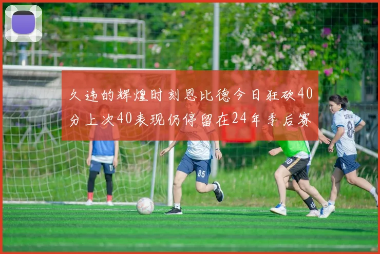 久违的辉煌时刻恩比德今日狂砍40分上次40表现仍停留在24年季后赛