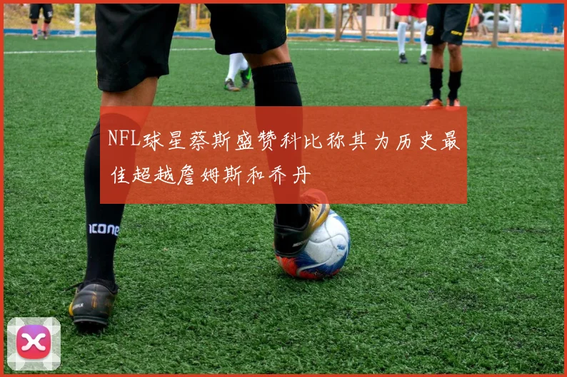 NFL球星蔡斯盛赞科比称其为历史最佳超越詹姆斯和乔丹