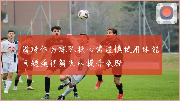 周琦作为球队核心需谨慎使用体能问题亟待解决以提升表现