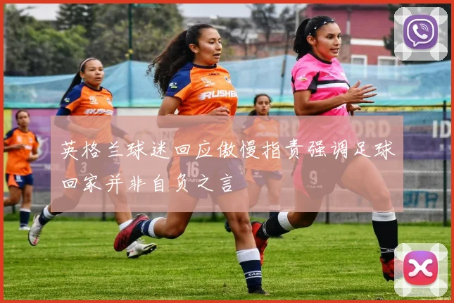 英格兰球迷回应傲慢指责强调足球回家并非自负之言