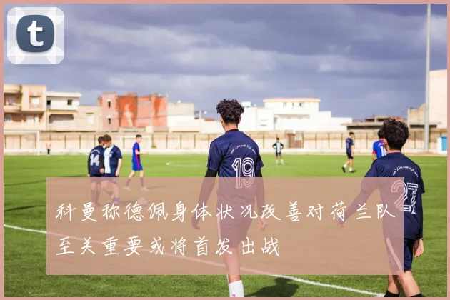 科曼称德佩身体状况改善对荷兰队至关重要或将首发出战