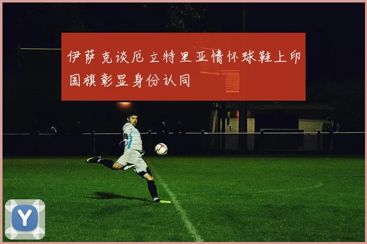 伊萨克谈厄立特里亚情怀球鞋上印国旗彰显身份认同