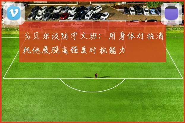 戈贝尔谈防守文班：用身体对抗消耗他展现高强度对抗能力