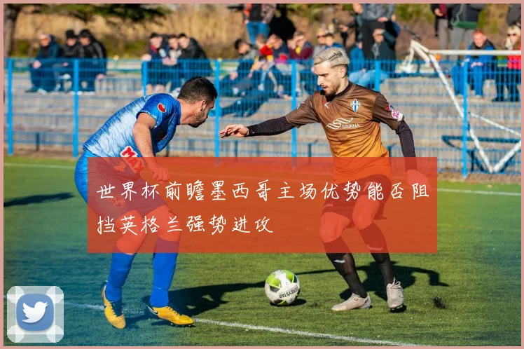 世界杯前瞻墨西哥主场优势能否阻挡英格兰强势进攻