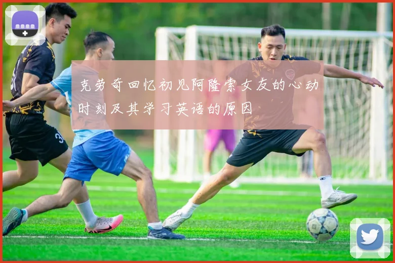 克劳奇回忆初见阿隆索女友的心动时刻及其学习英语的原因