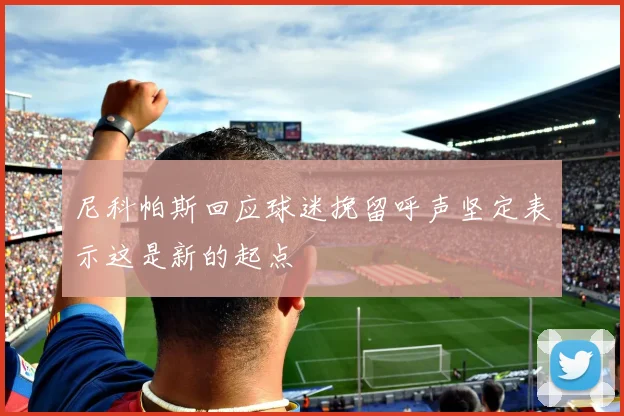 尼科帕斯回应球迷挽留呼声坚定表示这是新的起点