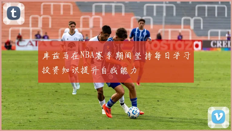 库兹马在NBA赛季期间坚持每日学习投资知识提升自我能力