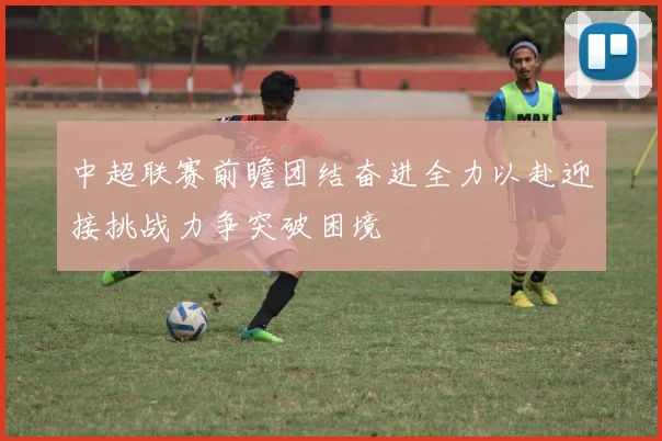 中超联赛前瞻团结奋进全力以赴迎接挑战力争突破困境
