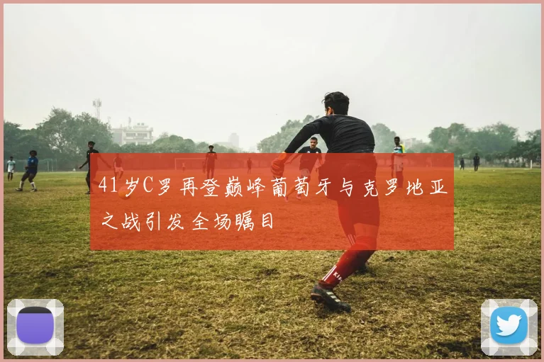 41岁C罗再登巅峰葡萄牙与克罗地亚之战引发全场瞩目