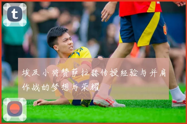 埃及小将赞萨拉赫传授经验与并肩作战的梦想与荣耀