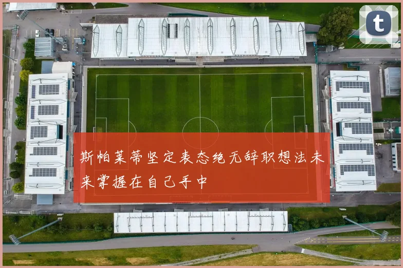 斯帕莱蒂坚定表态绝无辞职想法未来掌握在自己手中